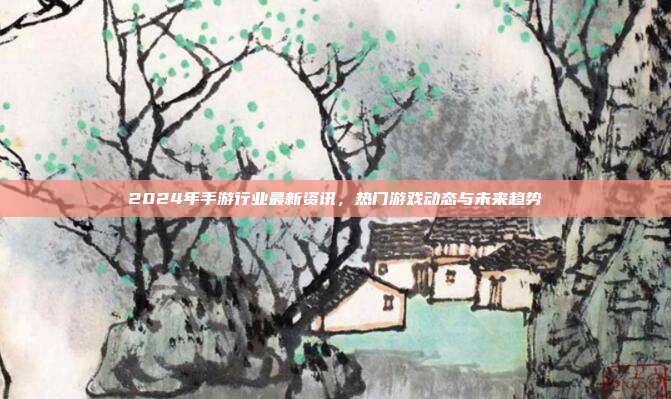 2024年手游行业最新资讯,热门游戏动态与未来趋势