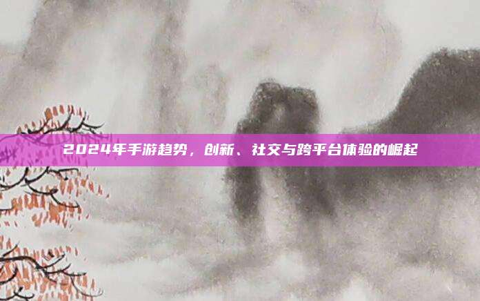 2024年手游趋势，创新、社交与跨平台体验的崛起